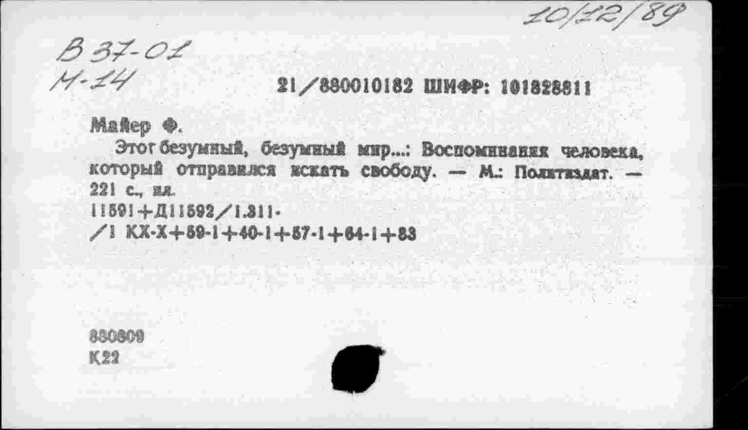 ﻿77'21/880010182 ШИФР: 101828811
Майер ♦.
Этот безумный, безумный мир...: Воспоминания человека, который отправился искать свободу. — ли Полтидат. — 221 с, вл
118914-Д11892/1411*
/1 КХ-Х+89-14-40-1Ч-57-1+84-1+83
®®0309
К22